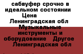 сабвуфер срочно в идеальном состоянии › Цена ­ 3 000 - Ленинградская обл. Музыкальные инструменты и оборудование » Другое   . Ленинградская обл.